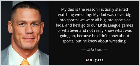 And respect everyone, even your enemies and competition. John Cena quote: My dad is the reason I actually started watching wrestling...