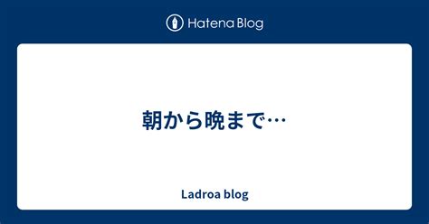 朝から晩まで Ladroa Blog