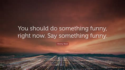 Penny Reid Quote You Should Do Something Funny Right Now Say