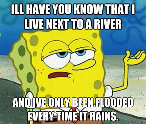 Ill Have You Know That I Live Next To A River And Ive Only Been Flooded