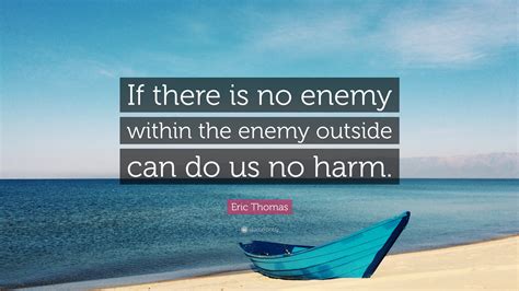 Lots of awful behavior can be justified as conquering an enemy within because that behavior is naturally abhorrent in some way. Eric Thomas Quote: "If there is no enemy within the enemy outside can do us no harm."