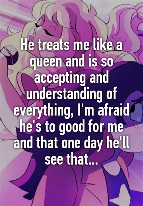 he treats me like a queen and is so accepting and understanding of everything i m afraid he s