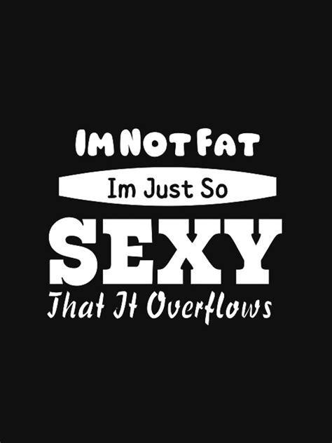 Im Not Fat Im Just So Sexy That It Overflows T Shirt By Tsays Redbubble