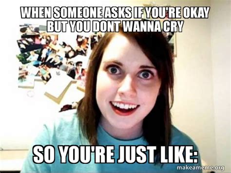 When Someone Asks If You Re Okay But You Dont Wanna Cry So You Re Just Like Overly Attached