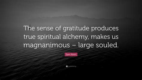 Sam keen is an american author, professor, and philosopher who is best known for his exploration of questions regarding love, life, wonder, religion, and being a male in contemporary society. Sam Keen Quote: "The sense of gratitude produces true spiritual alchemy, makes us magnanimous ...
