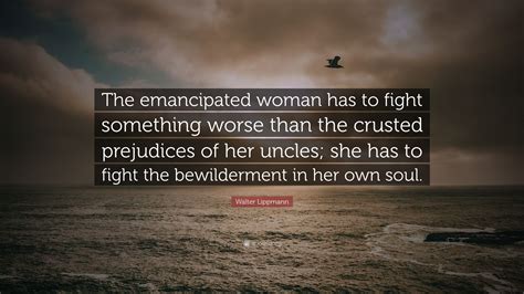 Walter Lippmann Quote The Emancipated Woman Has To Fight Something Worse Than The Crusted