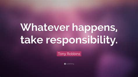 To a degree, in our lives as each moment passes and different circumstances come to past, we have to realize that after they happen, there is no way to change them. Tony Robbins Quote: "Whatever happens, take responsibility."