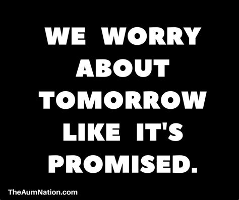 We Worry About Tomorrow Like Its Promised None Of Us Know What