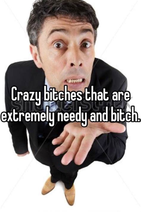 Crazy Bitches That Are Extremely Needy And Bitch