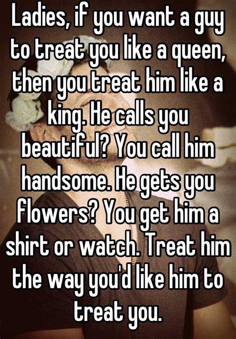ladies if you want a guy to treat you like a queen then you treat him like a king he calls