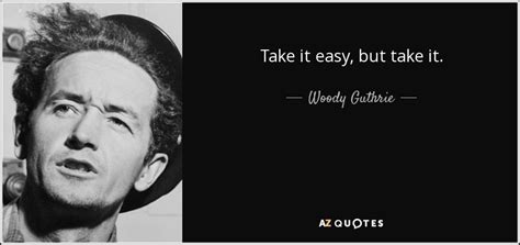 Easy to start but hard to end and you never know where it might take you. Woody Guthrie quote: Take it easy, but take it.