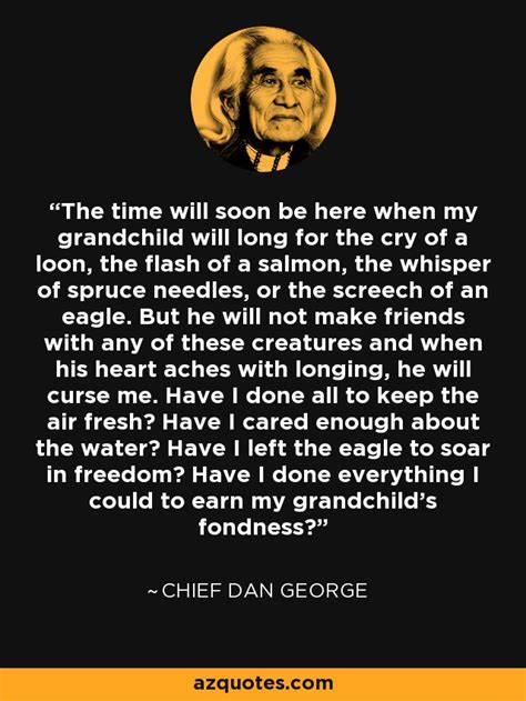 One thing to remember is to talk to. Chief Dan George quote: The time will soon be here when my ...