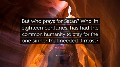 Who, in eighteen centuries, has had the common humanity to pray for the one sinner that needed it most? Mark Twain Quote: "But who prays for Satan? Who, in eighteen centuries, has had the common ...