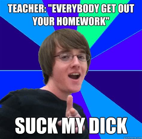 Teacher Everybody Get Out Your Homework Suck My Dick Apathetic Aaron Quickmeme