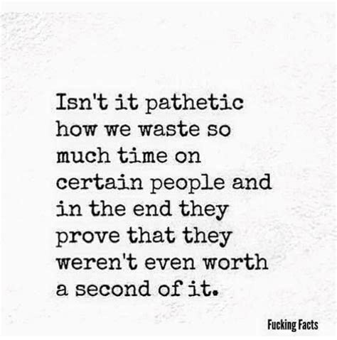 Isnt It Pathetic How We Waste So Much Time On Certain People And In