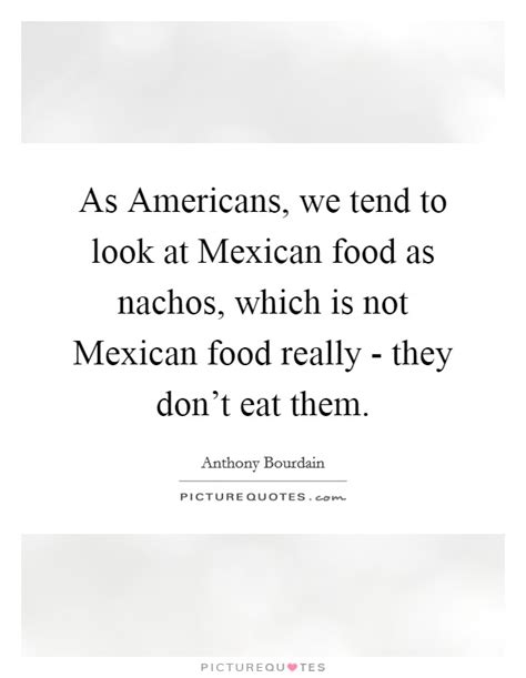 Mexican cuisine began about nine thousand years ago, when agricultural communities such as the maya formed, domesticating maize, creating the standard process of maize nixtamalization, and establishing their foodways (maya cuisine). As Americans, we tend to look at Mexican food as nachos, which... | Picture Quotes