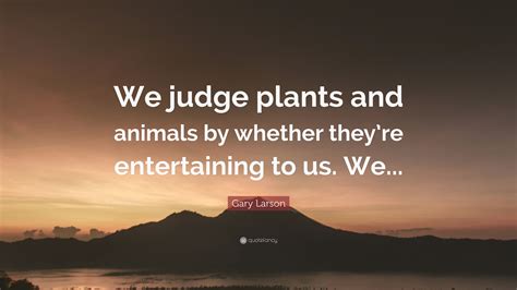 Gary Larson Quote We Judge Plants And Animals By Whether Theyre