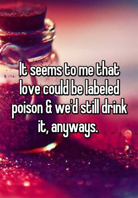 It Seems To Me That Love Could Be Labeled Poison And Wed Still Drink It