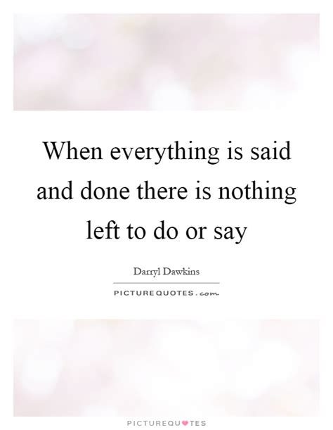 When Everything Is Said And Done There Is Nothing Left To Do Or