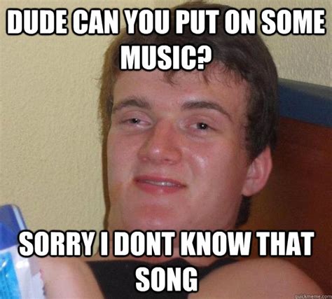 Dude Can You Put On Some Music Sorry I Dont Know That Song 10 Guy