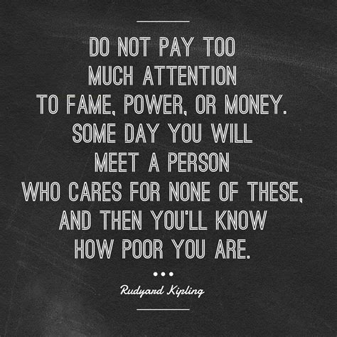 do not pay too much attention to fame power or money some day you will meet a person who