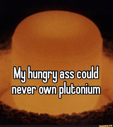 My Hungry Ass Could Never Own Plutonium Ifunny