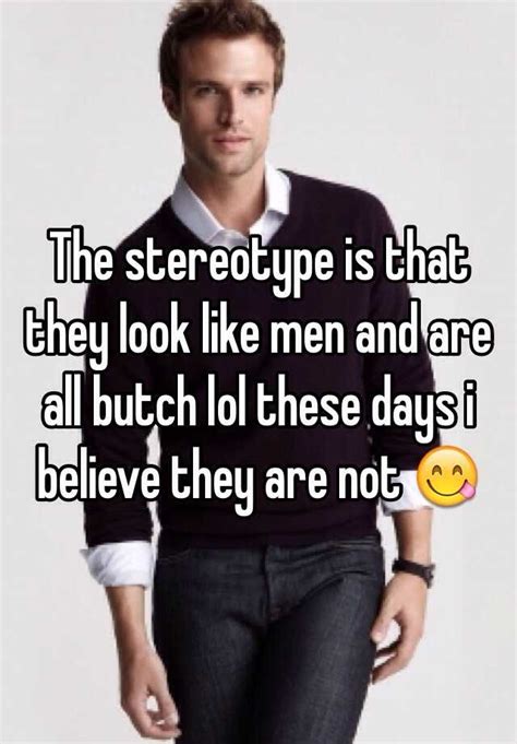 the stereotype is that they look like men and are all butch lol these days i believe they are not 😋