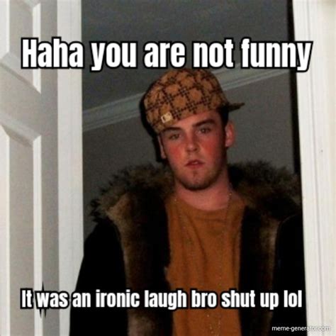 Haha You Are Not Funny It Was An Ironic Laugh Bro Shut Up Lol Meme