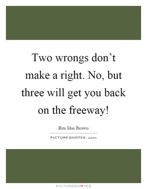 Two wrongs make a right occurs when someone argues that a course of action is justified because the other person has done the same or would do the same if given a chance. Two wrongs don't make a right. No, but three will get you back... | Picture Quotes