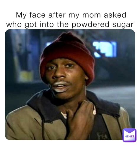 my face after my mom asked who got into the powdered sugar memer pro 2 0 memes