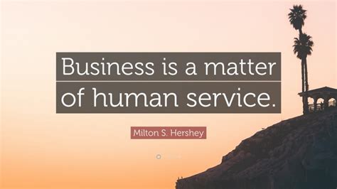 Hershey was determined to change that. Milton S. Hershey Quote: "Business is a matter of human service."