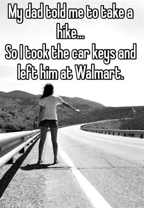 my dad told me to take a hike so i took the car keys and left him at walmart