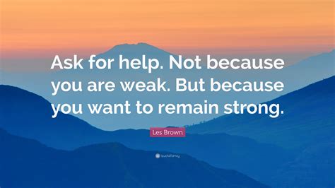 You might think you are independent by doing so, but the reality is you are fooling yourself. Les Brown Quote: "Ask for help. Not because you are weak. But because you want to remain strong ...