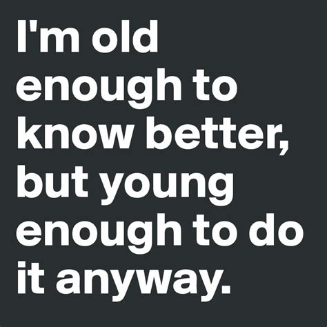 Im Old Enough To Know Better But Young Enough To Do It Anyway Post
