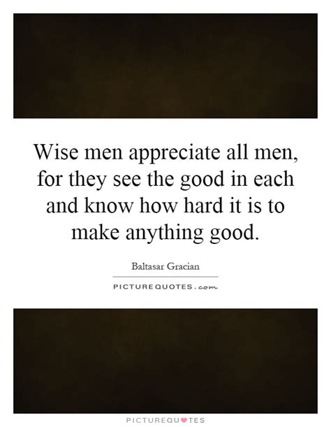 Wise Men Appreciate All Men For They See The Good In Each And