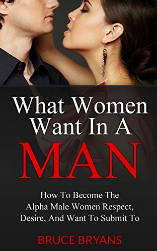 What Women Want In A Man How To Become The Alpha Male Women Respect Desire And Want To Submit