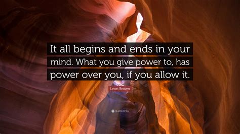 I want it all quote. Leon Brown Quote: "It all begins and ends in your mind. What you give power to, has power over ...