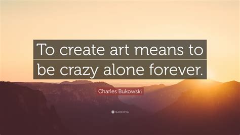 Charles Bukowski Quote To Create Art Means To Be Crazy Alone Forever