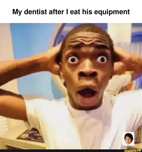 my dentist after i eat his equipment ifunny