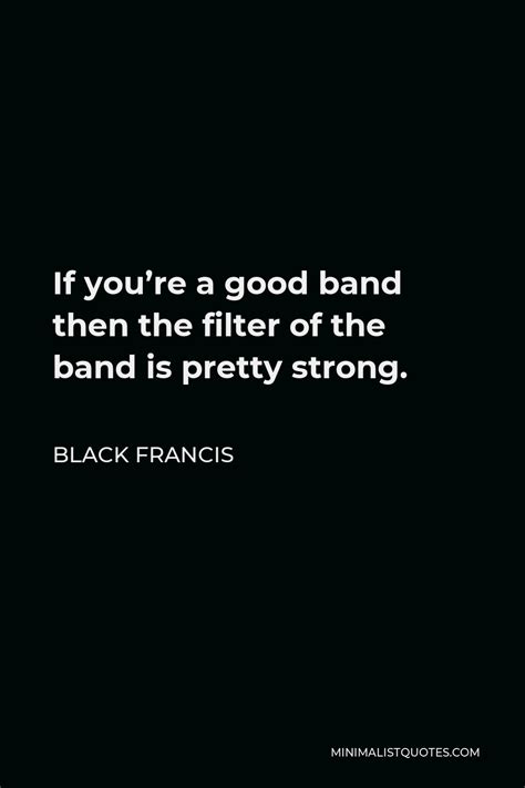 black francis quote if you re a good band then the filter of the band is pretty strong