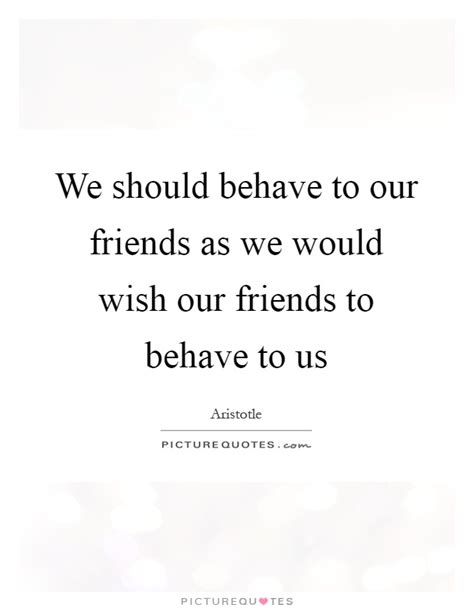 We Should Behave To Our Friends As We Would Wish Our