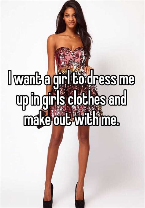 I Want A Girl To Dress Me Up In Girls Clothes And Make Out