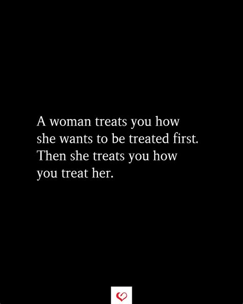 a woman treats you how she wants to be treated first then she treats you how you treat her