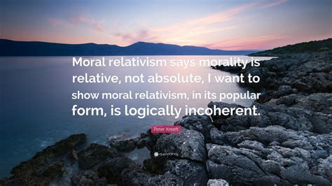 Peter Kreeft Quote Moral Relativism Says Morality Is Relative Not