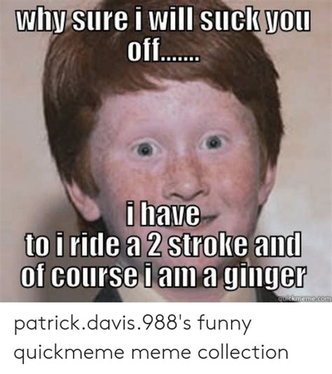 why sure i will suuck you off i have to i ride a 2 stroke and of course iama ginger quickmemecom