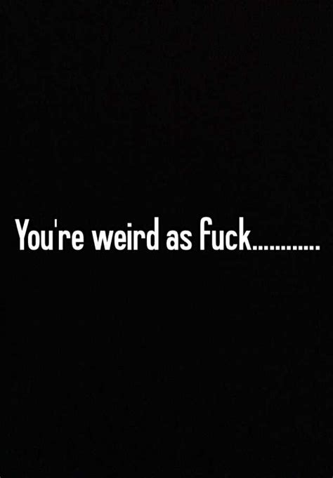 Youre Weird As Fuck
