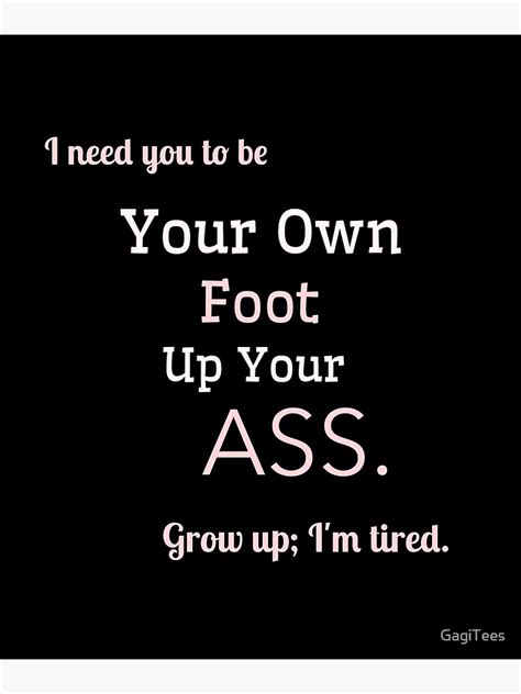 I Need You To Be Your Own Foot Up Your Ass Grow Up I M Tired Poster For Sale By Gagitees