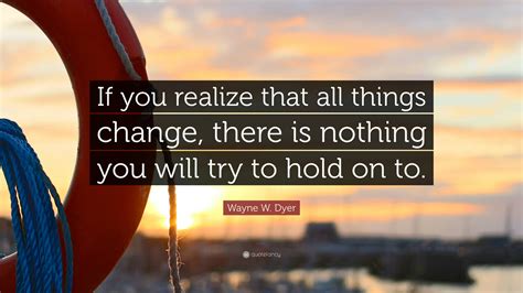 Wayne W Dyer Quote If You Realize That All Things Change There Is