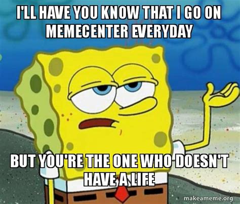 i ll have you know that i go on memecenter everyday but you re the one who doesn t have a life