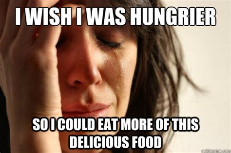 i wish i was hungrier so i could eat more of this delicious food first world problems quickmeme
